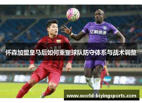 怀森加盟皇马后如何重塑球队防守体系与战术调整