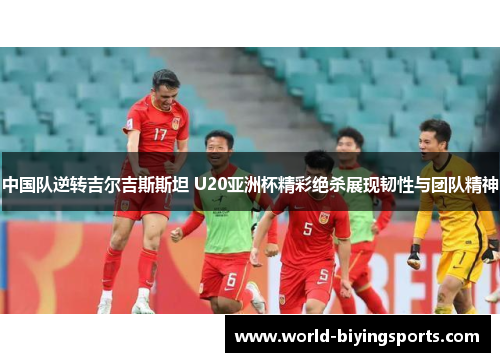 中国队逆转吉尔吉斯斯坦 U20亚洲杯精彩绝杀展现韧性与团队精神