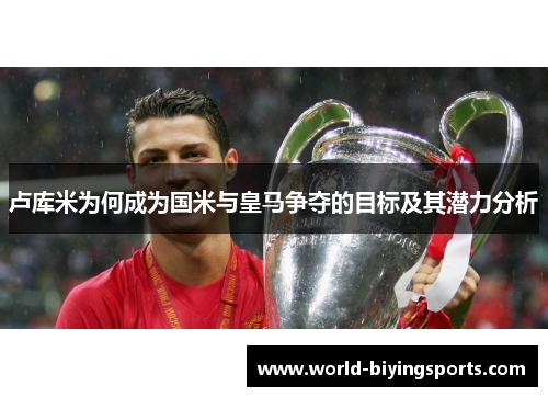 卢库米为何成为国米与皇马争夺的目标及其潜力分析
