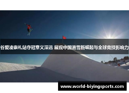 谷爱凌崇礼站夺冠意义深远 展现中国滑雪新崛起与全球竞技影响力